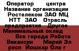 Оператор Call-центра › Название организации ­ Ростелеком ЗАО МЦ НТТ, ЗАО › Отрасль предприятия ­ Другое › Минимальный оклад ­ 17 000 - Все города Работа » Вакансии   . Марий Эл респ.,Йошкар-Ола г.